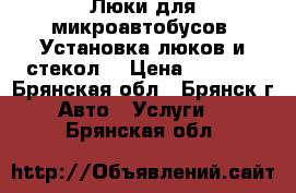 Люки для микроавтобусов. Установка люков и стекол. › Цена ­ 6 500 - Брянская обл., Брянск г. Авто » Услуги   . Брянская обл.